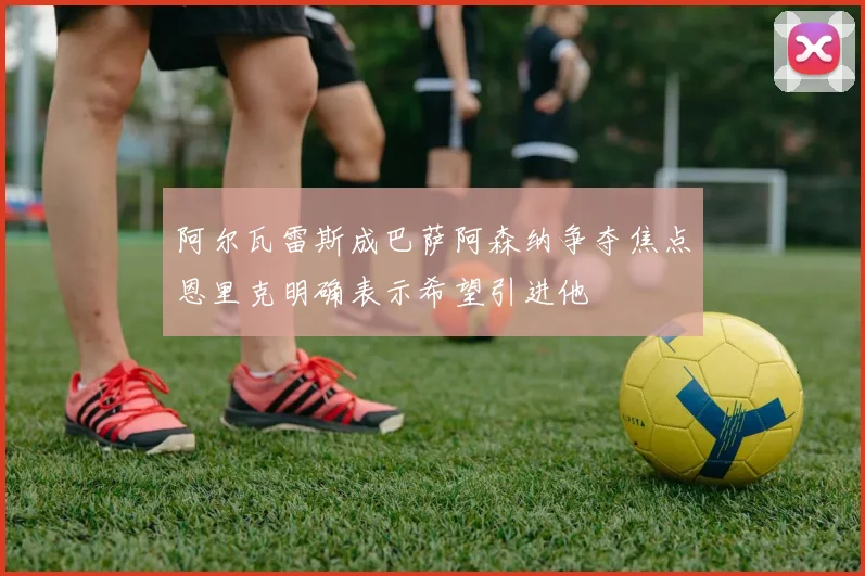 阿尔瓦雷斯成巴萨阿森纳争夺焦点恩里克明确表示希望引进他