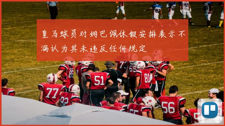 皇马球员对姆巴佩休假安排表示不满认为其未违反任何规定