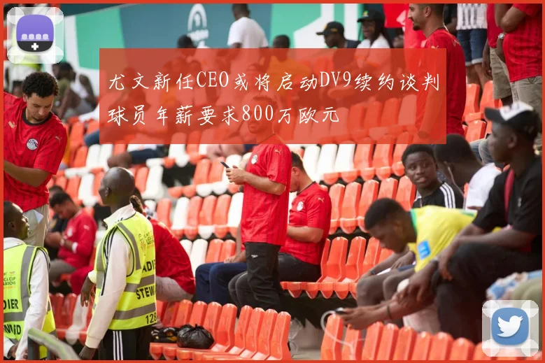尤文新任CEO或将启动DV9续约谈判球员年薪要求800万欧元
