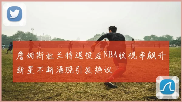 詹姆斯杜兰特退役后NBA收视率飙升新星不断涌现引发热议