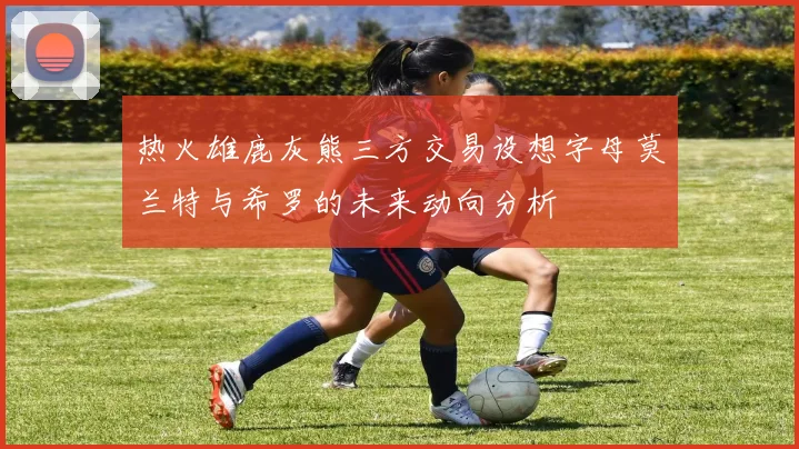 热火雄鹿灰熊三方交易设想字母莫兰特与希罗的未来动向分析