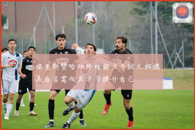 福克斯赞哈珀终结能力与欧文相媲美自言需向其学习提升自己