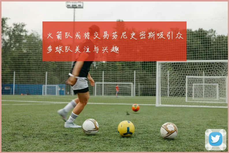 火箭队或将交易芬尼史密斯吸引众多球队关注与兴趣