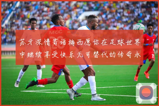 苏牙深情寄语梅西愿你在足球世界中继续享受快乐无可替代的传奇永存