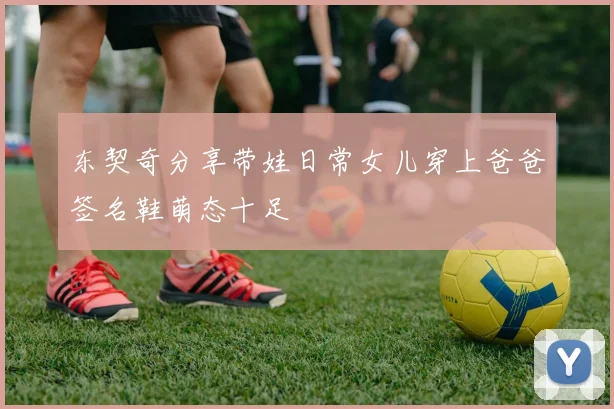东契奇分享带娃日常女儿穿上爸爸签名鞋萌态十足