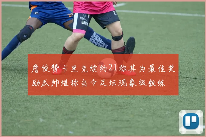 詹俊赞卡里克续约21称其为最佳奖励瓜帅堪称当今足坛现象级教练