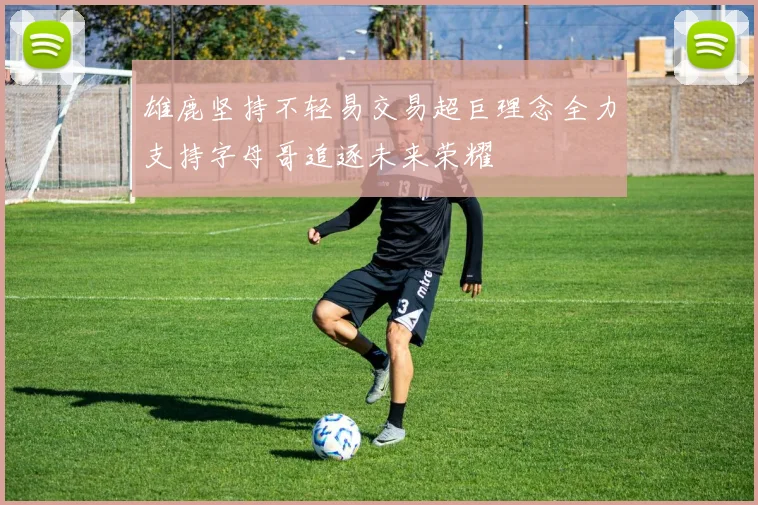 雄鹿坚持不轻易交易超巨理念全力支持字母哥追逐未来荣耀