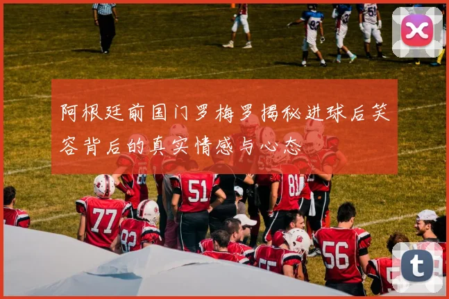 阿根廷前国门罗梅罗揭秘进球后笑容背后的真实情感与心态