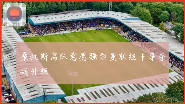 桑托斯离队意愿强烈曼联纽卡争夺战升级