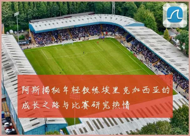 阿斯揭秘年轻教练埃里克加西亚的成长之路与比赛研究热情