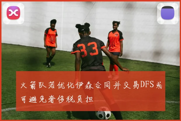 火箭队若优化伊森合同并交易DFS或可避免奢侈税负担