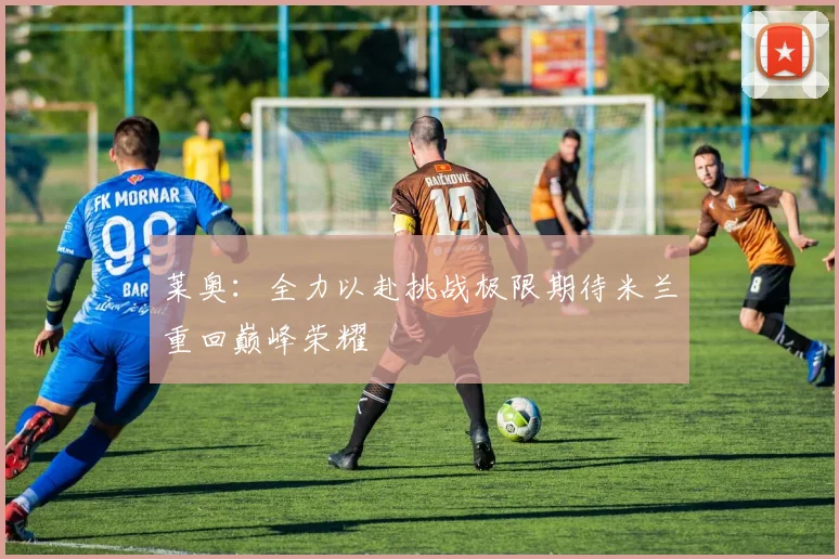 莱奥：全力以赴挑战极限期待米兰重回巅峰荣耀