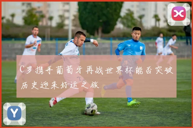 C罗携手葡萄牙再战世界杯能否突破历史迎来好运之旅