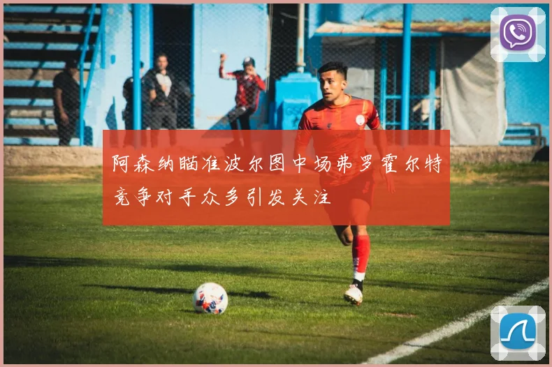 阿森纳瞄准波尔图中场弗罗霍尔特竞争对手众多引发关注