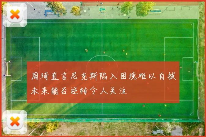 周琦直言尼克斯陷入困境难以自拔未来能否逆转令人关注