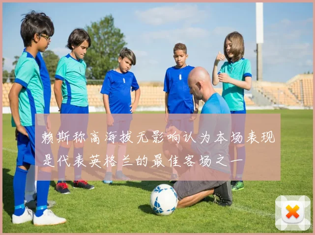 赖斯称高海拔无影响认为本场表现是代表英格兰的最佳客场之一