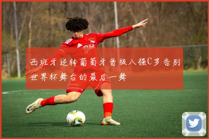 西班牙逆转葡萄牙晋级八强C罗告别世界杯舞台的最后一舞