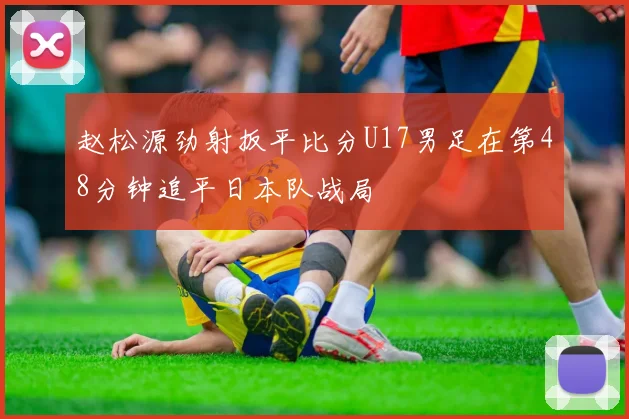 赵松源劲射扳平比分U17男足在第48分钟追平日本队战局