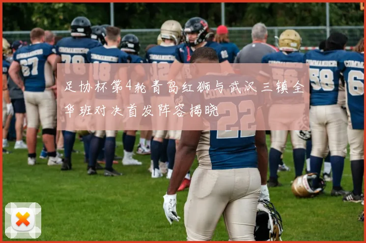 足协杯第4轮青岛红狮与武汉三镇全华班对决首发阵容揭晓