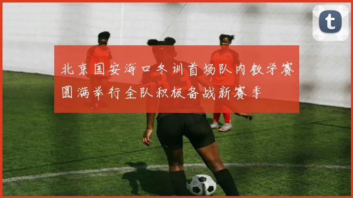 北京国安海口冬训首场队内教学赛圆满举行全队积极备战新赛季
