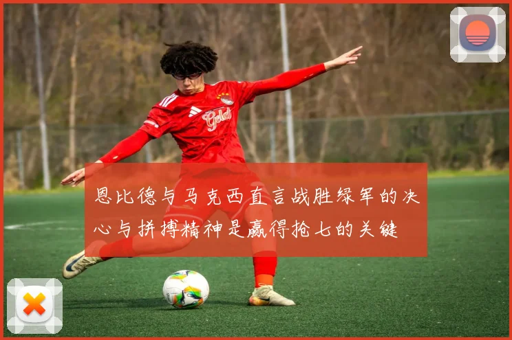 恩比德与马克西直言战胜绿军的决心与拼搏精神是赢得抢七的关键