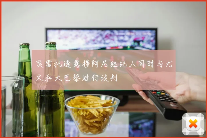 莫雷托透露穆阿尼经纪人同时与尤文和大巴黎进行谈判